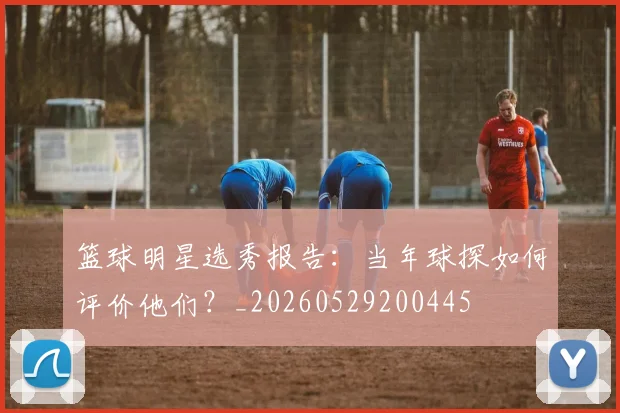 篮球明星选秀报告：当年球探如何评价他们？_20260529200445