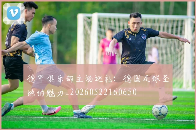 德甲俱乐部主场巡礼:德国足球圣地的魅力_20260522160650